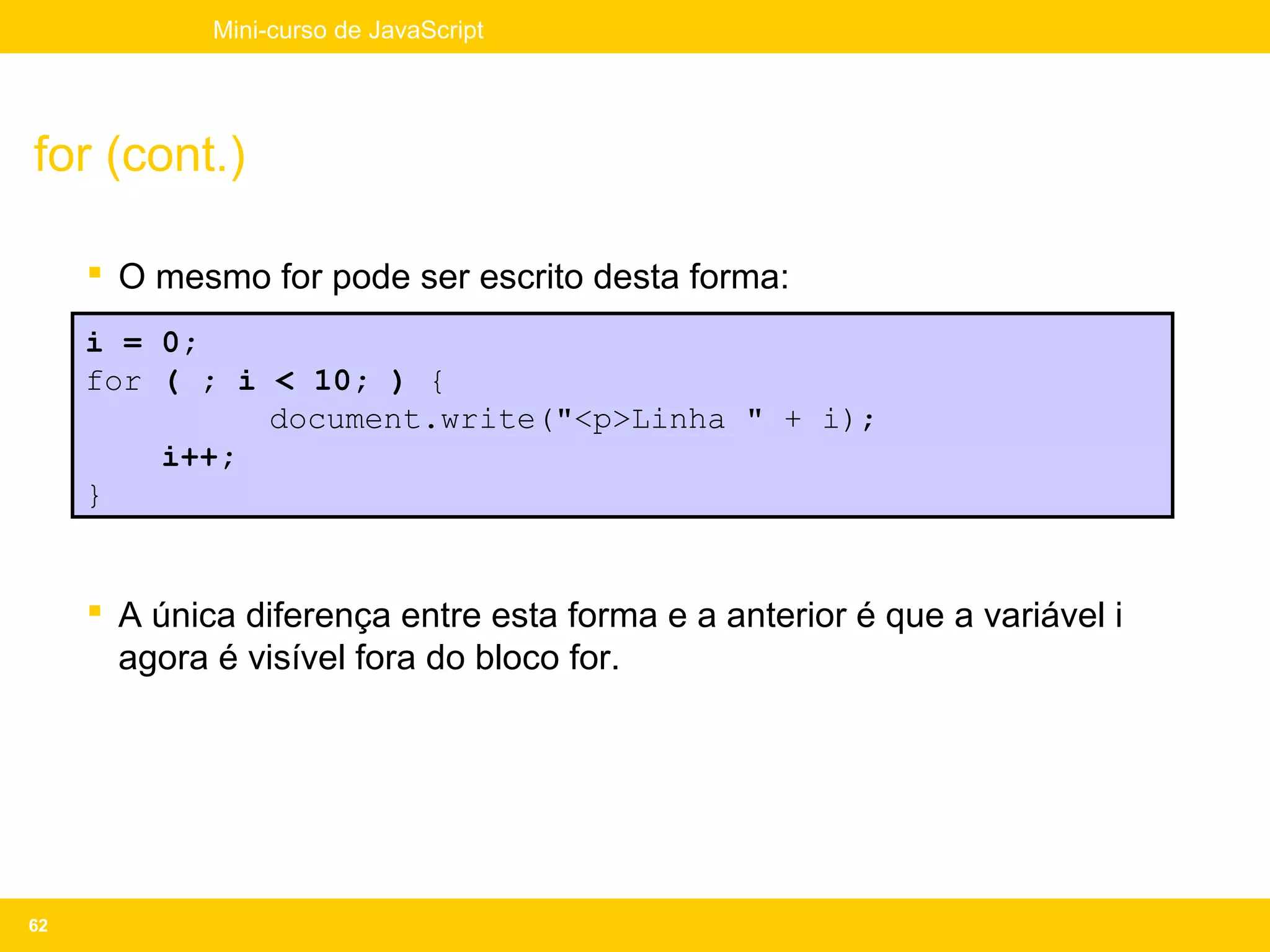 Mini-curso de JavaScript




for (cont.)

      O mesmo for pode ser escrito desta forma:
     i = 0;
     for ( ; i < 10; ) {
               document.write("<p>Linha " + i);
         i++;
     }


      A única diferença entre esta forma e a anterior é que a variável i
       agora é visível fora do bloco for.




62
 