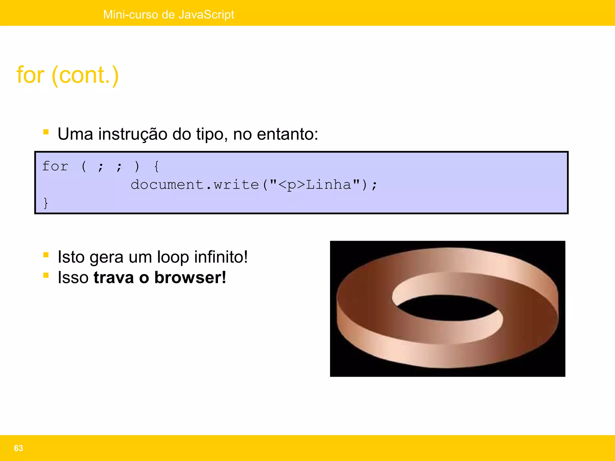 Mini-curso de JavaScript




for (cont.)

      Uma instrução do tipo, no entanto:
     for ( ; ; ) {
               document.write("<p>Linha");
     }


      Isto gera um loop infinito!
      Isso trava o browser!




63
 