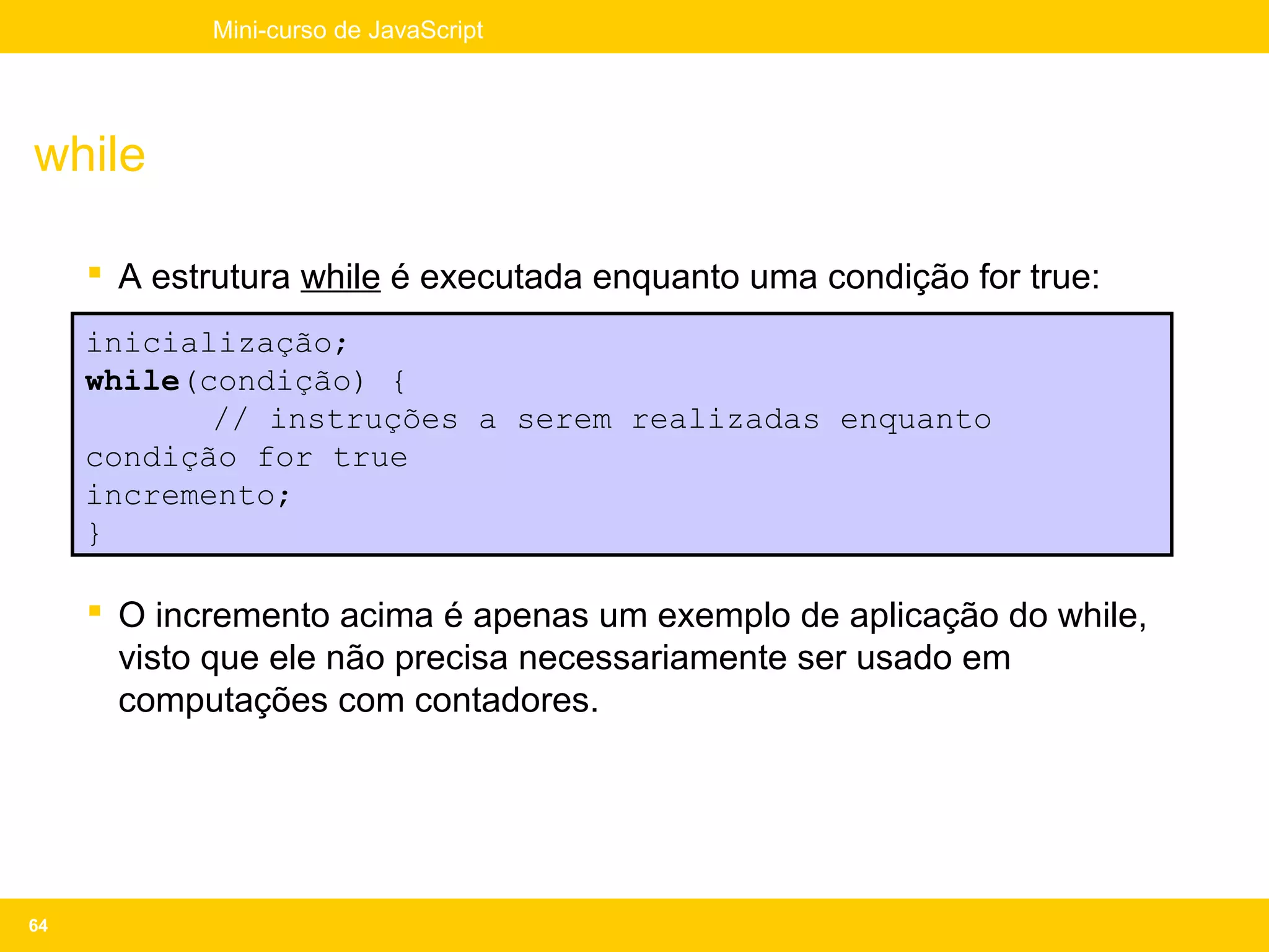 Mini-curso de JavaScript




while

      A estrutura while é executada enquanto uma condição for true:
     inicialização;
     while(condição) {
            // instruções a serem realizadas enquanto
     condição for true
     incremento;
     }

      O incremento acima é apenas um exemplo de aplicação do while,
       visto que ele não precisa necessariamente ser usado em
       computações com contadores.




64
 