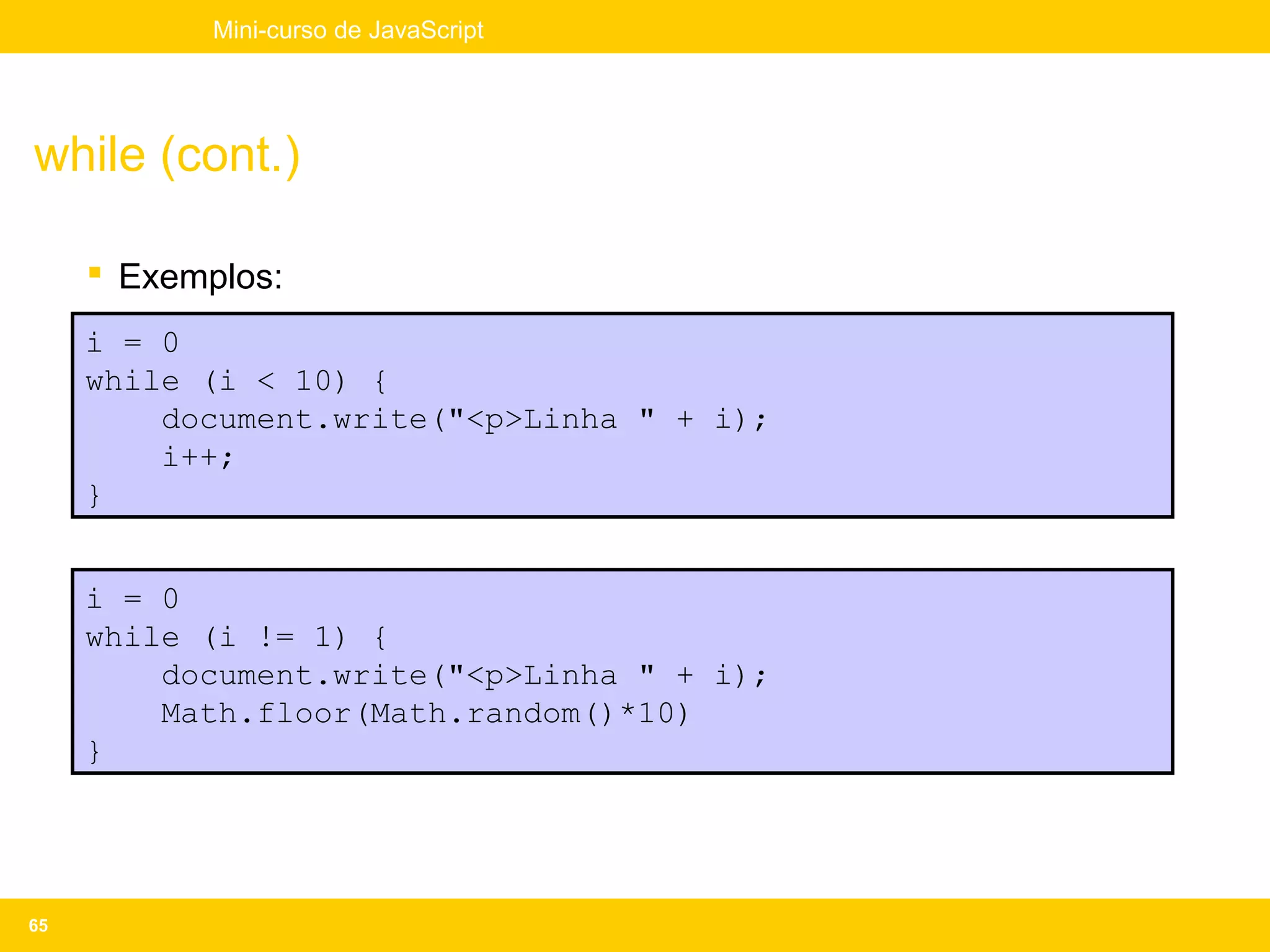 Mini-curso de JavaScript




while (cont.)

      Exemplos:
     i = 0
     while (i < 10) {
         document.write("<p>Linha " + i);
         i++;
     }


     i = 0
     while (i != 1) {
         document.write("<p>Linha " + i);
         Math.floor(Math.random()*10)
     }




65
 