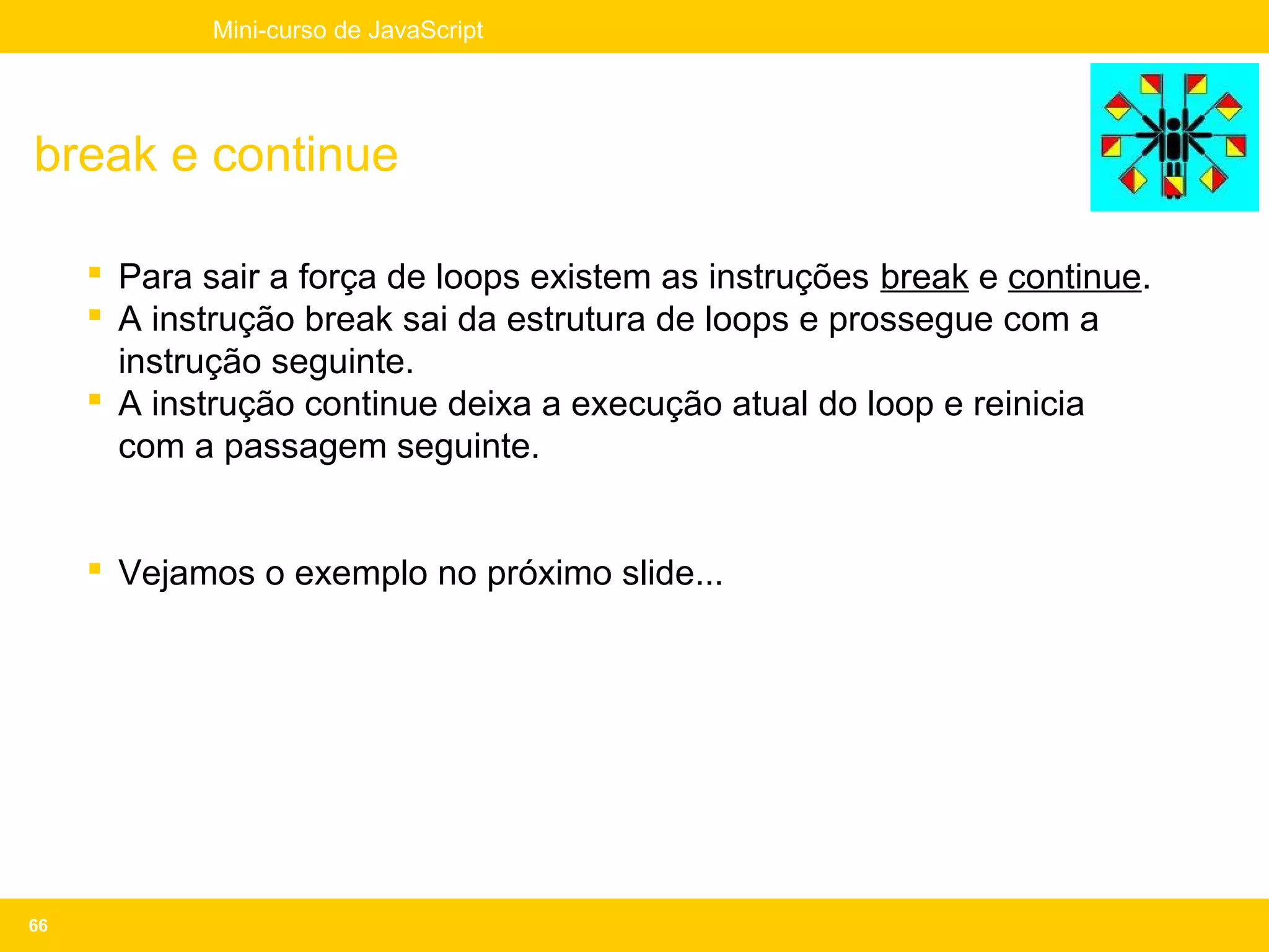 Mini-curso de JavaScript




break e continue

      Para sair a força de loops existem as instruções break e continue.
      A instrução break sai da estrutura de loops e prossegue com a
       instrução seguinte.
      A instrução continue deixa a execução atual do loop e reinicia
       com a passagem seguinte.


      Vejamos o exemplo no próximo slide...




66
 