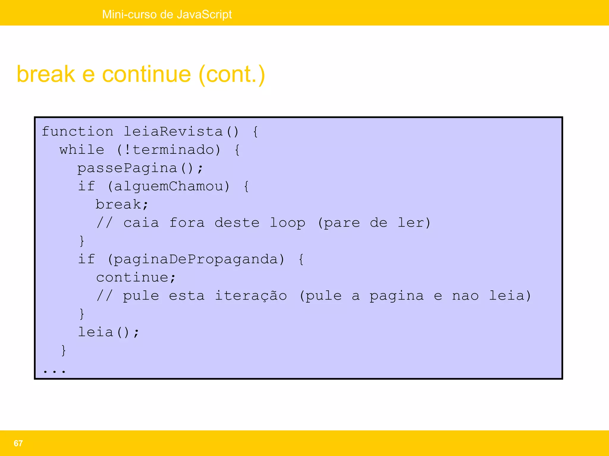Mini-curso de JavaScript




break e continue (cont.)

     function leiaRevista() {
       while (!terminado) {
         passePagina();
         if (alguemChamou) {
           break;
           // caia fora deste loop (pare de ler)
         }
         if (paginaDePropaganda) {
           continue;
           // pule esta iteração (pule a pagina e nao leia)
         }
         leia();
       }
     ...



67
 