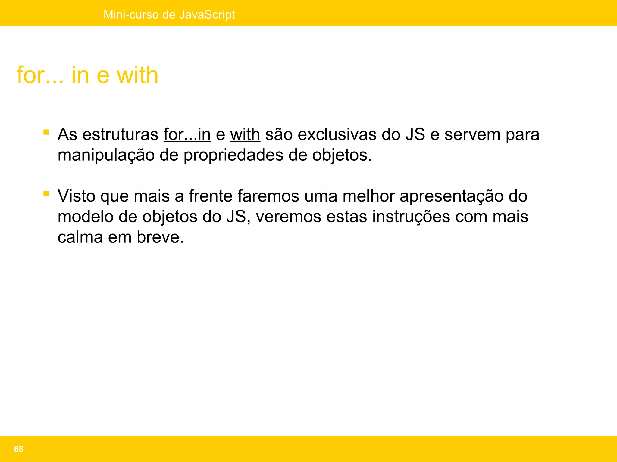 Mini-curso de JavaScript




for... in e with

      As estruturas for...in e with são exclusivas do JS e servem para
       manipulação de propriedades de objetos.

      Visto que mais a frente faremos uma melhor apresentação do
       modelo de objetos do JS, veremos estas instruções com mais
       calma em breve.




68
 