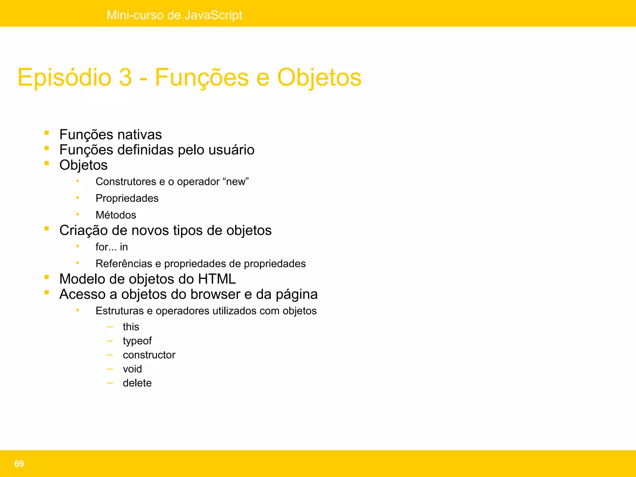 Mini-curso de JavaScript




Episódio 3 - Funções e Objetos

      Funções nativas
      Funções definidas pelo usuário
      Objetos
         •   Construtores e o operador “new”
         •   Propriedades
         •   Métodos
      Criação de novos tipos de objetos
         •   for... in
         •   Referências e propriedades de propriedades
      Modelo de objetos do HTML
      Acesso a objetos do browser e da página
         •   Estruturas e operadores utilizados com objetos
               – this
               – typeof
               – constructor
               – void
               – delete




69
 