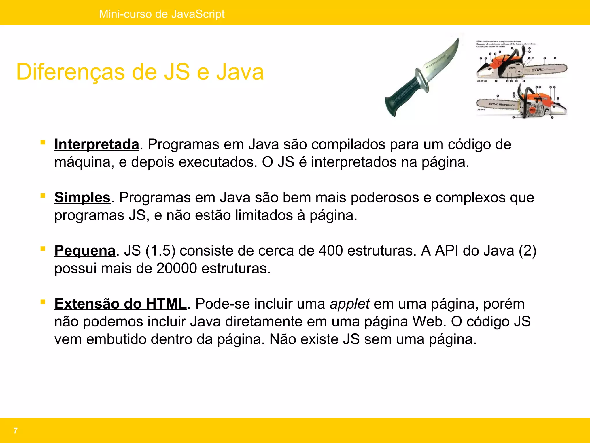 Mini-curso de JavaScript




Diferenças de JS e Java

     Interpretada. Programas em Java são compilados para um código de
      máquina, e depois executados. O JS é interpretados na página.

     Simples. Programas em Java são bem mais poderosos e complexos que
      programas JS, e não estão limitados à página.

     Pequena. JS (1.5) consiste de cerca de 400 estruturas. A API do Java (2)
      possui mais de 20000 estruturas.

     Extensão do HTML. Pode-se incluir uma applet em uma página, porém
      não podemos incluir Java diretamente em uma página Web. O código JS
      vem embutido dentro da página. Não existe JS sem uma página.




7
 