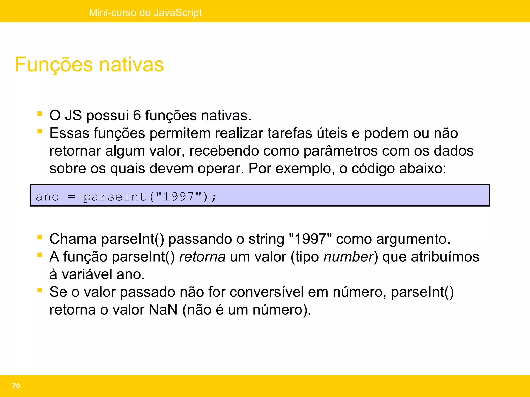 Mini-curso de JavaScript




Funções nativas

      O JS possui 6 funções nativas.
      Essas funções permitem realizar tarefas úteis e podem ou não
       retornar algum valor, recebendo como parâmetros com os dados
       sobre os quais devem operar. Por exemplo, o código abaixo:
     ano = parseInt("1997");


      Chama parseInt() passando o string "1997" como argumento.
      A função parseInt() retorna um valor (tipo number) que atribuímos
       à variável ano.
      Se o valor passado não for conversível em número, parseInt()
       retorna o valor NaN (não é um número).




70
 