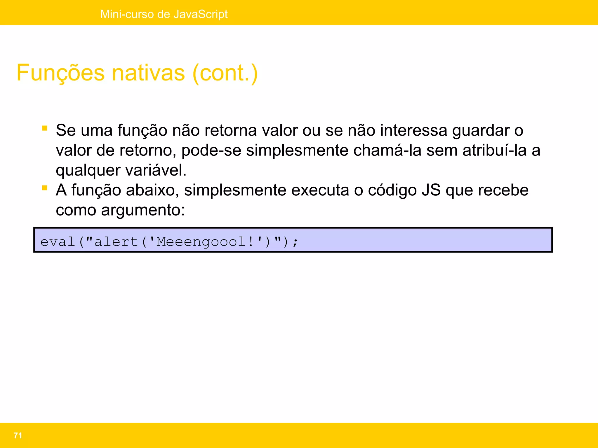 Mini-curso de JavaScript




Funções nativas (cont.)

      Se uma função não retorna valor ou se não interessa guardar o
       valor de retorno, pode-se simplesmente chamá-la sem atribuí-la a
       qualquer variável.
      A função abaixo, simplesmente executa o código JS que recebe
       como argumento:
     eval("alert('Meeengoool!')");




71
 