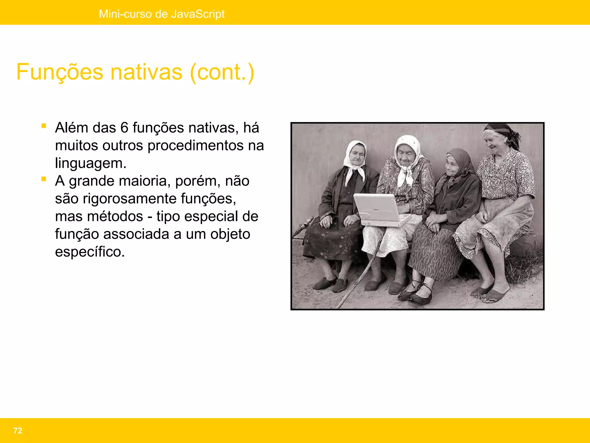 Mini-curso de JavaScript




Funções nativas (cont.)

      Além das 6 funções nativas, há
       muitos outros procedimentos na
       linguagem.
      A grande maioria, porém, não
       são rigorosamente funções,
       mas métodos - tipo especial de
       função associada a um objeto
       específico.




72
 