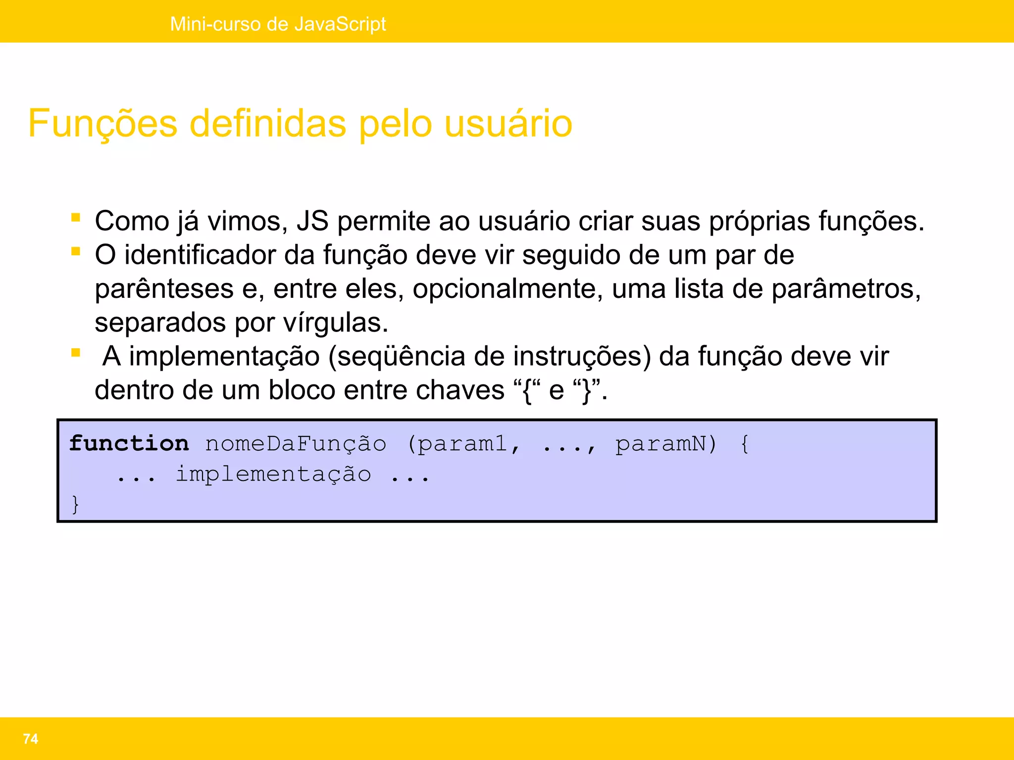 Mini-curso de JavaScript




Funções definidas pelo usuário

      Como já vimos, JS permite ao usuário criar suas próprias funções.
      O identificador da função deve vir seguido de um par de
       parênteses e, entre eles, opcionalmente, uma lista de parâmetros,
       separados por vírgulas.
      A implementação (seqüência de instruções) da função deve vir
       dentro de um bloco entre chaves “{“ e “}”.
     function nomeDaFunção (param1, ..., paramN) {
        ... implementação ...
     }




74
 
