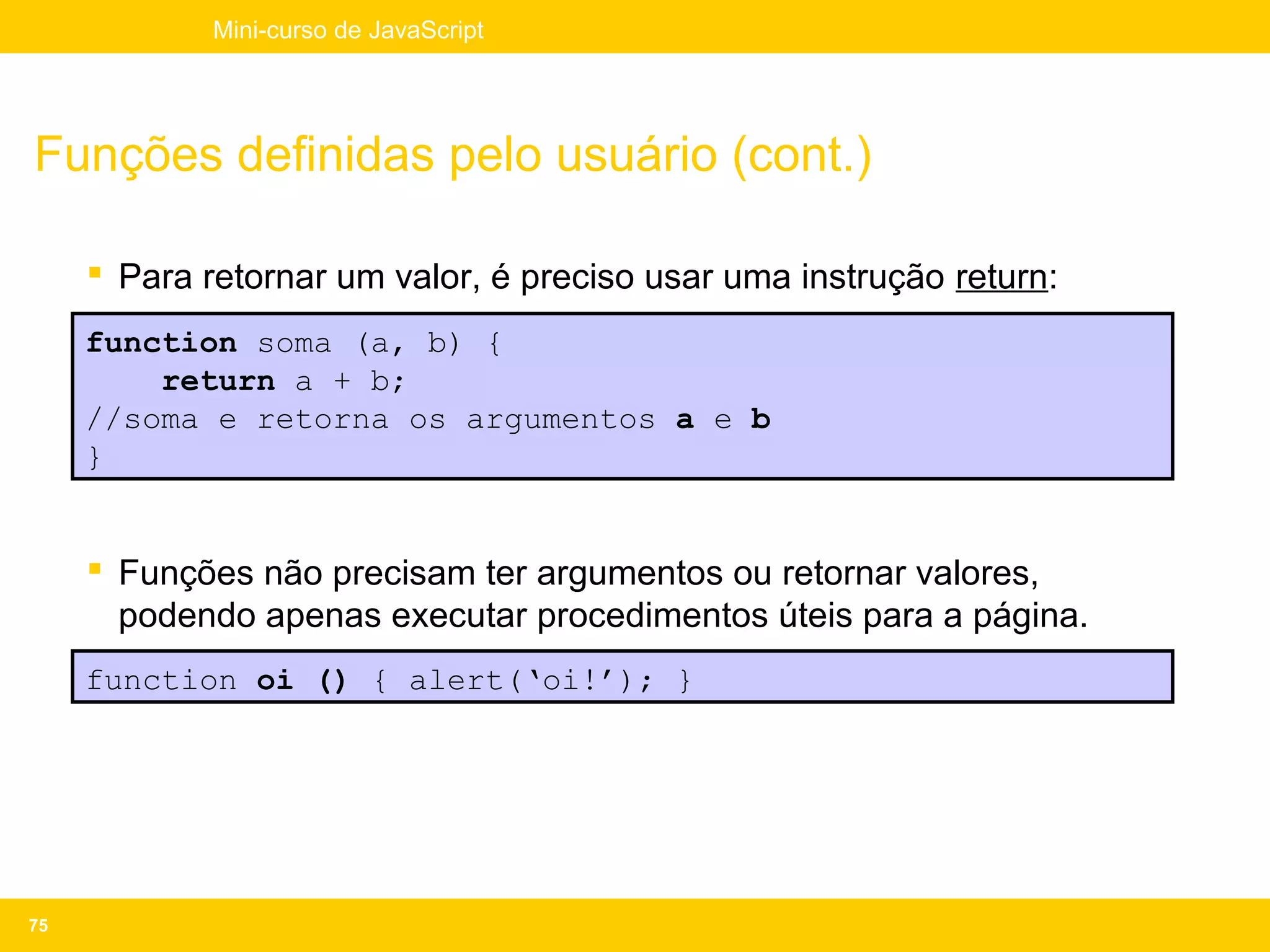 Mini-curso de JavaScript




Funções definidas pelo usuário (cont.)

      Para retornar um valor, é preciso usar uma instrução return:
     function soma (a, b) {
         return a + b;
     //soma e retorna os argumentos a e b
     }


      Funções não precisam ter argumentos ou retornar valores,
       podendo apenas executar procedimentos úteis para a página.
     function oi () { alert(‘oi!’); }




75
 
