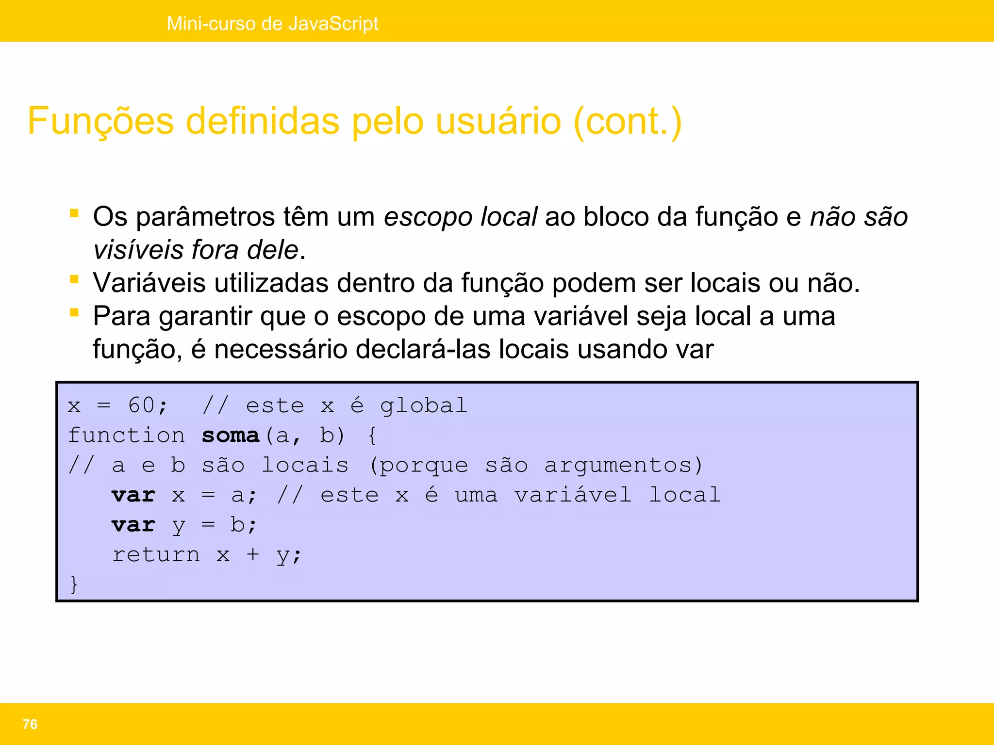 Mini-curso de JavaScript




Funções definidas pelo usuário (cont.)

      Os parâmetros têm um escopo local ao bloco da função e não são
       visíveis fora dele.
      Variáveis utilizadas dentro da função podem ser locais ou não.
      Para garantir que o escopo de uma variável seja local a uma
       função, é necessário declará-las locais usando var
     x = 60; // este x é global
     function soma(a, b) {
     // a e b são locais (porque são argumentos)
        var x = a; // este x é uma variável local
        var y = b;
        return x + y;
     }




76
 