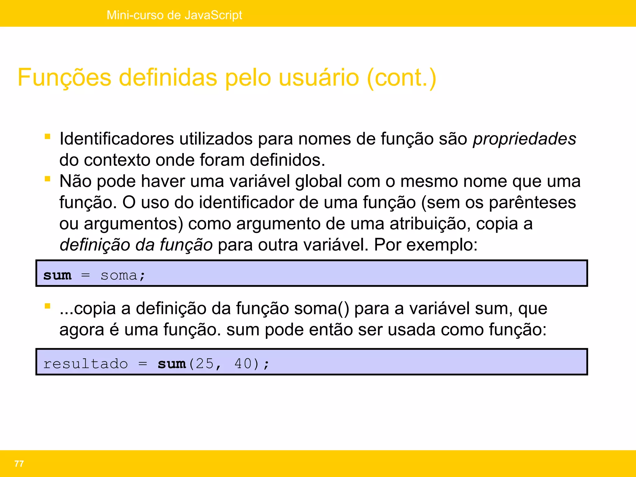 Mini-curso de JavaScript




Funções definidas pelo usuário (cont.)

      Identificadores utilizados para nomes de função são propriedades
       do contexto onde foram definidos.
      Não pode haver uma variável global com o mesmo nome que uma
       função. O uso do identificador de uma função (sem os parênteses
       ou argumentos) como argumento de uma atribuição, copia a
       definição da função para outra variável. Por exemplo:
     sum = soma;

      ...copia a definição da função soma() para a variável sum, que
       agora é uma função. sum pode então ser usada como função:
     resultado = sum(25, 40);




77
 