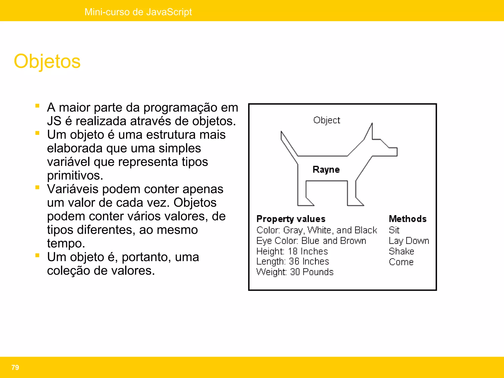 Mini-curso de JavaScript




Objetos

      A maior parte da programação em
       JS é realizada através de objetos.
      Um objeto é uma estrutura mais
       elaborada que uma simples
       variável que representa tipos
       primitivos.
      Variáveis podem conter apenas
       um valor de cada vez. Objetos
       podem conter vários valores, de
       tipos diferentes, ao mesmo
       tempo.
      Um objeto é, portanto, uma
       coleção de valores.




79
 
