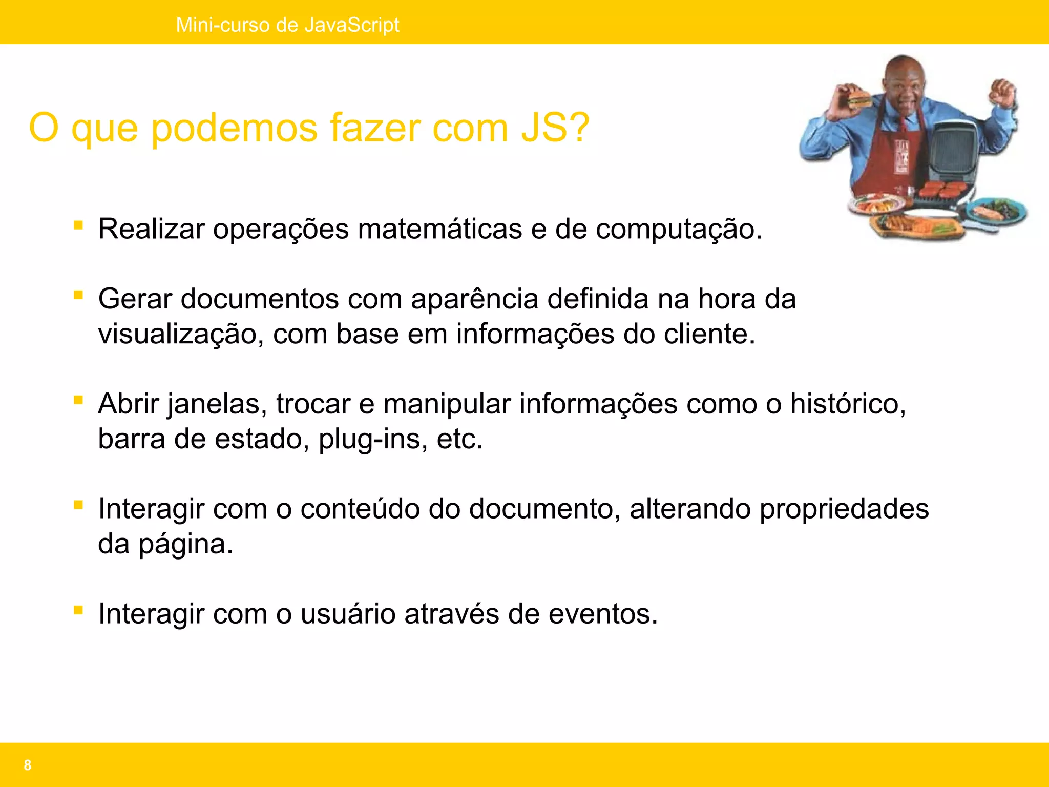 Mini-curso de JavaScript




O que podemos fazer com JS?

     Realizar operações matemáticas e de computação.

     Gerar documentos com aparência definida na hora da
      visualização, com base em informações do cliente.

     Abrir janelas, trocar e manipular informações como o histórico,
      barra de estado, plug-ins, etc.

     Interagir com o conteúdo do documento, alterando propriedades
      da página.

     Interagir com o usuário através de eventos.




8
 