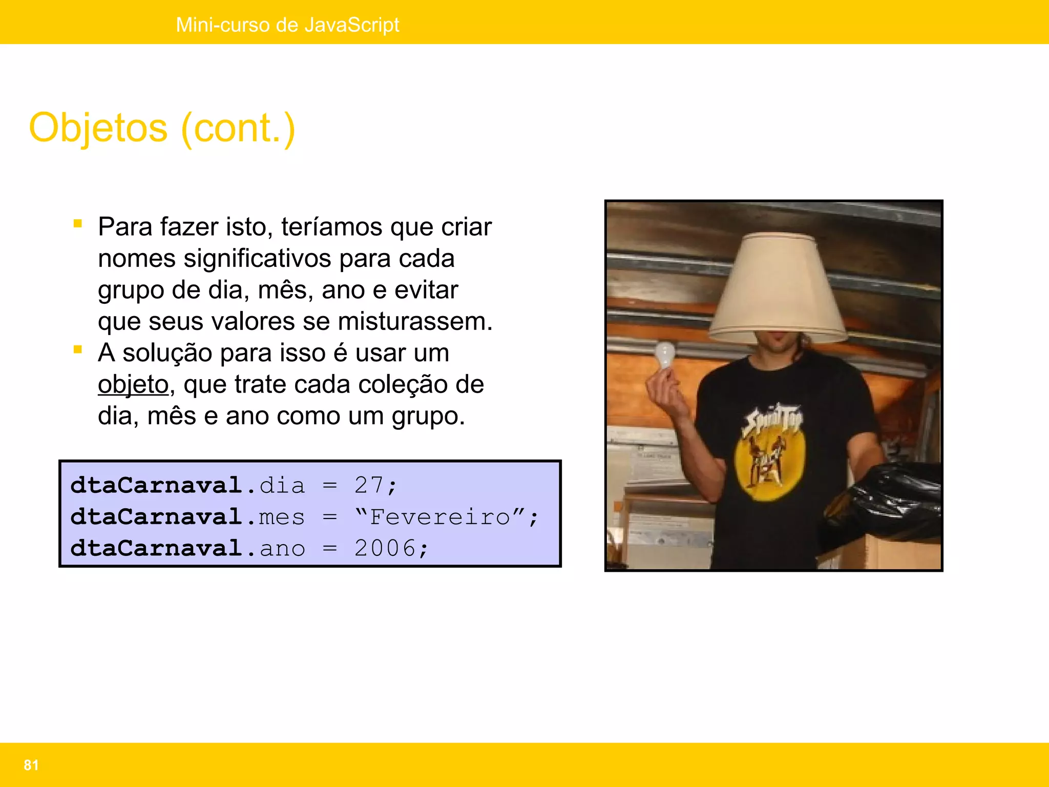 Mini-curso de JavaScript




Objetos (cont.)

      Para fazer isto, teríamos que criar
       nomes significativos para cada
       grupo de dia, mês, ano e evitar
       que seus valores se misturassem.
      A solução para isso é usar um
       objeto, que trate cada coleção de
       dia, mês e ano como um grupo.

     dtaCarnaval.dia = 27;
     dtaCarnaval.mes = “Fevereiro”;
     dtaCarnaval.ano = 2006;




81
 