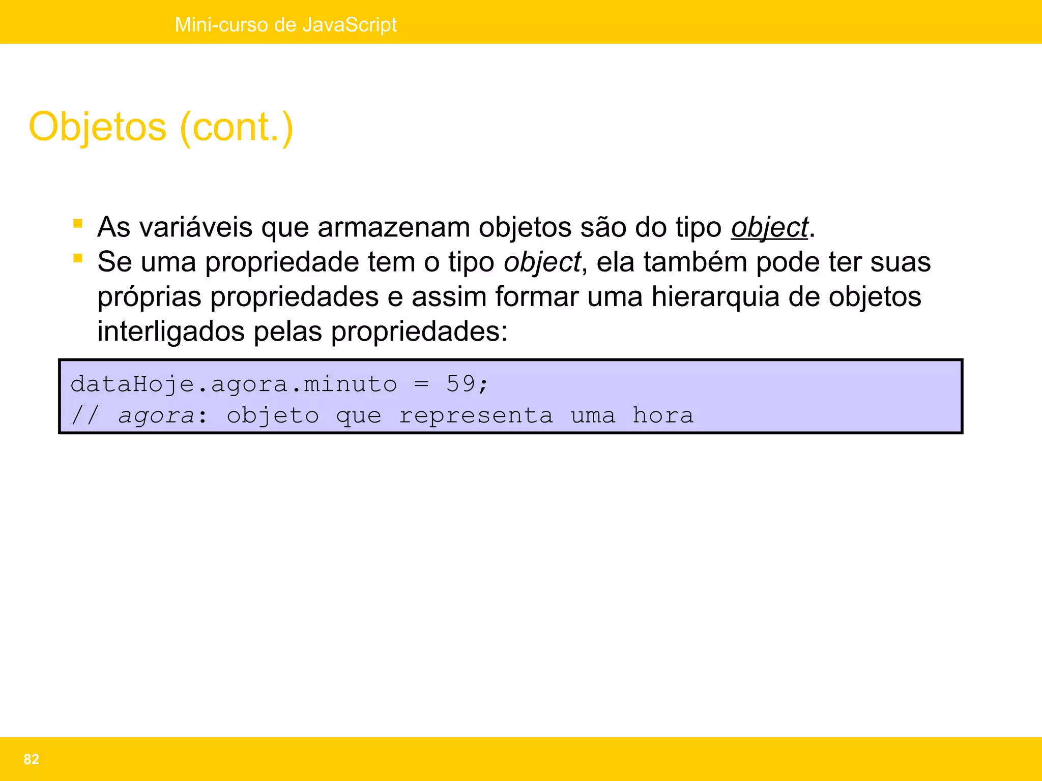 Mini-curso de JavaScript




Objetos (cont.)

      As variáveis que armazenam objetos são do tipo object.
      Se uma propriedade tem o tipo object, ela também pode ter suas
       próprias propriedades e assim formar uma hierarquia de objetos
       interligados pelas propriedades:
     dataHoje.agora.minuto = 59;
     // agora: objeto que representa uma hora




82
 