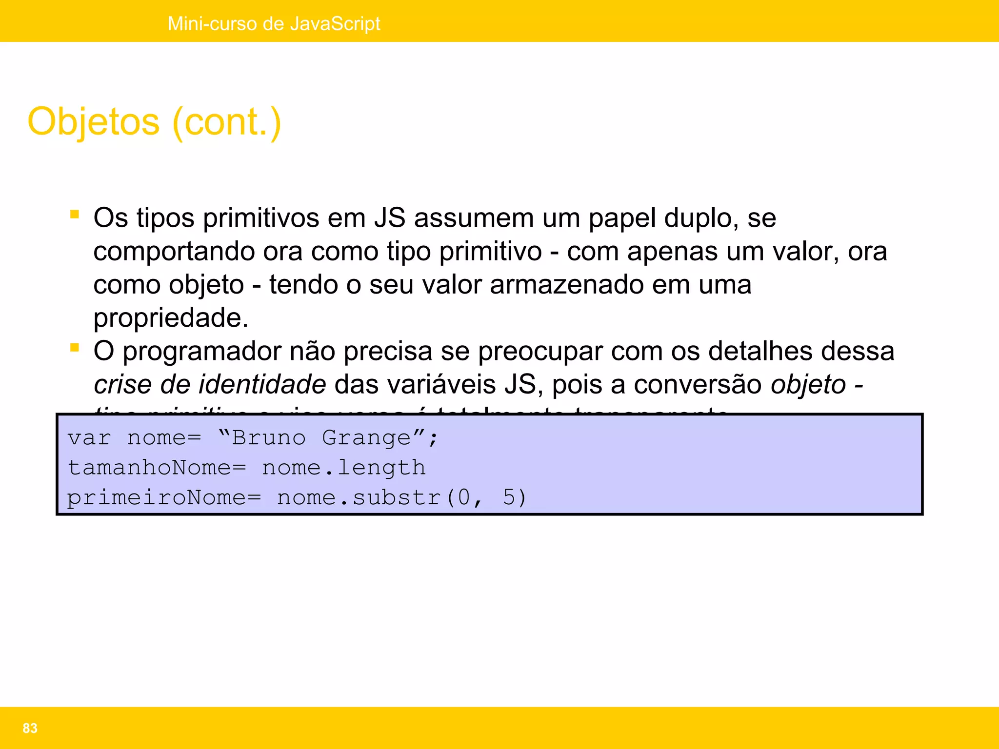 Mini-curso de JavaScript




Objetos (cont.)

      Os tipos primitivos em JS assumem um papel duplo, se
       comportando ora como tipo primitivo - com apenas um valor, ora
       como objeto - tendo o seu valor armazenado em uma
       propriedade.
      O programador não precisa se preocupar com os detalhes dessa
       crise de identidade das variáveis JS, pois a conversão objeto -
       tipo primitivo e vice-versa é totalmente transparente.
     var nome= “Bruno Grange”;
     tamanhoNome= nome.length
     primeiroNome= nome.substr(0, 5)




83
 
