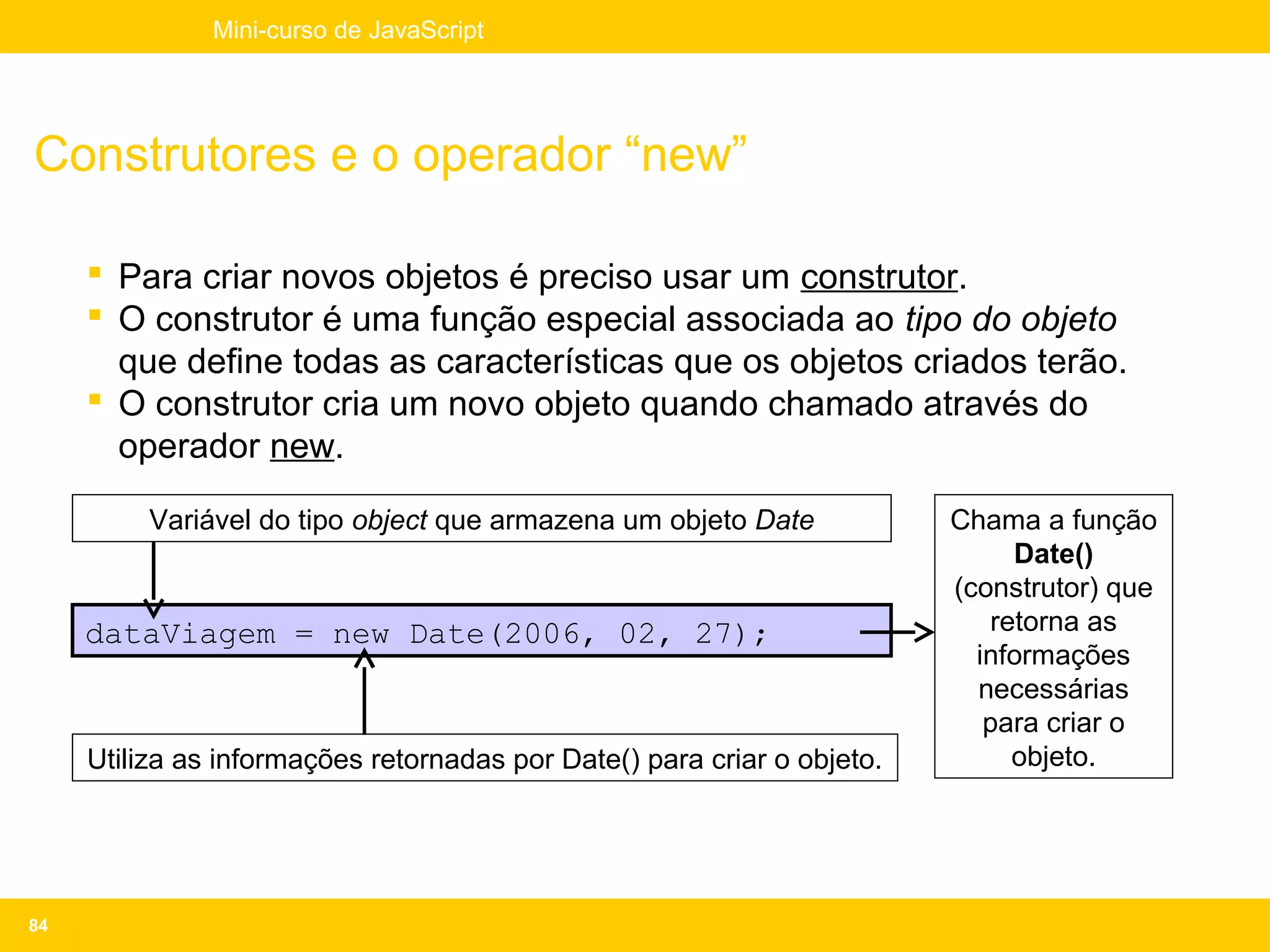 Mini-curso de JavaScript




Construtores e o operador “new”

      Para criar novos objetos é preciso usar um construtor.
      O construtor é uma função especial associada ao tipo do objeto
       que define todas as características que os objetos criados terão.
      O construtor cria um novo objeto quando chamado através do
       operador new.

          Variável do tipo object que armazena um objeto Date            Chama a função
                                                                              Date()
                                                                         (construtor) que
     dataViagem = new Date(2006, 02, 27);                                   retorna as
                                                                           informações
                                                                           necessárias
                                                                            para criar o
     Utiliza as informações retornadas por Date() para criar o objeto.        objeto.




84
 
