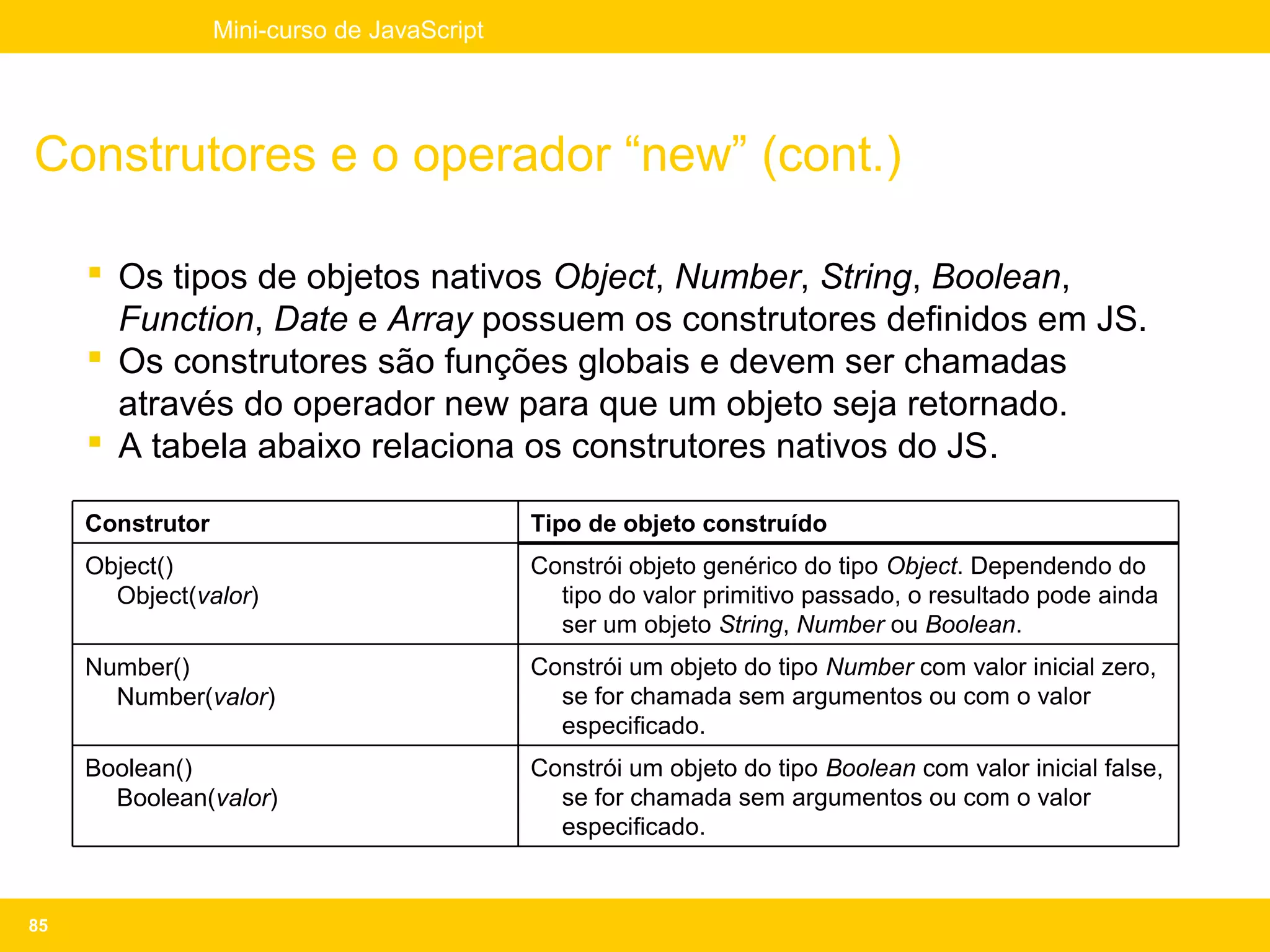 Mini-curso de JavaScript




Construtores e o operador “new” (cont.)

      Os tipos de objetos nativos Object, Number, String, Boolean,
       Function, Date e Array possuem os construtores definidos em JS.
      Os construtores são funções globais e devem ser chamadas
       através do operador new para que um objeto seja retornado.
      A tabela abaixo relaciona os construtores nativos do JS.

     Construtor                              Tipo de objeto construído
     Object()                                Constrói objeto genérico do tipo Object. Dependendo do
       Object(valor)                           tipo do valor primitivo passado, o resultado pode ainda
                                               ser um objeto String, Number ou Boolean.
     Number()                                Constrói um objeto do tipo Number com valor inicial zero,
       Number(valor)                           se for chamada sem argumentos ou com o valor
                                               especificado.
     Boolean()                               Constrói um objeto do tipo Boolean com valor inicial false,
       Boolean(valor)                          se for chamada sem argumentos ou com o valor
                                               especificado.


85
 