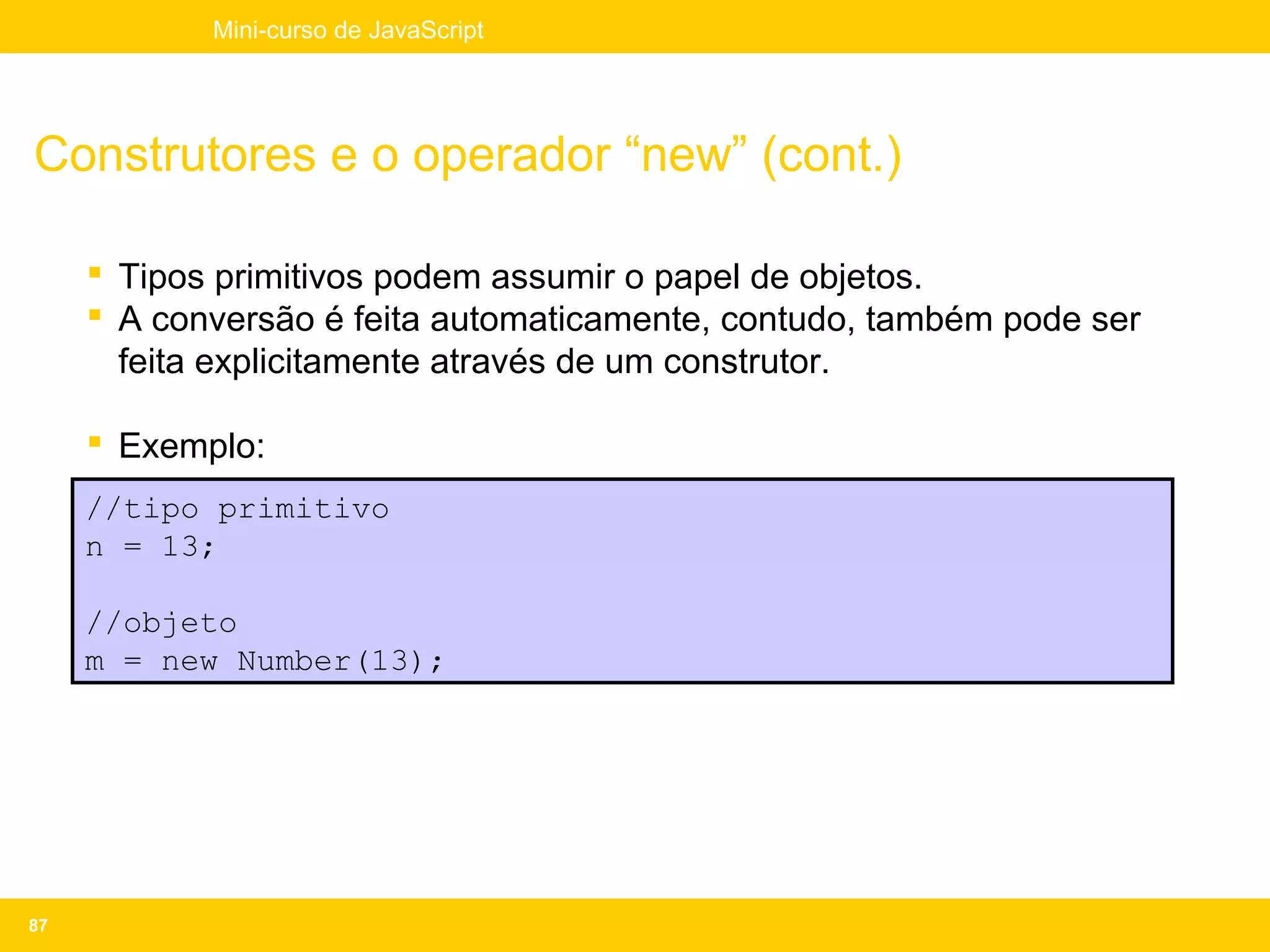 Mini-curso de JavaScript




Construtores e o operador “new” (cont.)

      Tipos primitivos podem assumir o papel de objetos.
      A conversão é feita automaticamente, contudo, também pode ser
       feita explicitamente através de um construtor.

      Exemplo:
     //tipo primitivo
     n = 13;

     //objeto
     m = new Number(13);




87
 