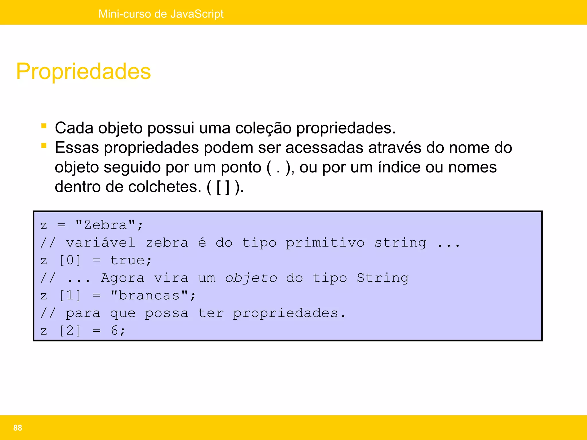 Mini-curso de JavaScript




Propriedades

      Cada objeto possui uma coleção propriedades.
      Essas propriedades podem ser acessadas através do nome do
       objeto seguido por um ponto ( . ), ou por um índice ou nomes
       dentro de colchetes. ( [ ] ).

     z = "Zebra";
     // variável zebra é do tipo primitivo string ...
     z [0] = true;
     // ... Agora vira um objeto do tipo String
     z [1] = "brancas";
     // para que possa ter propriedades.
     z [2] = 6;




88
 