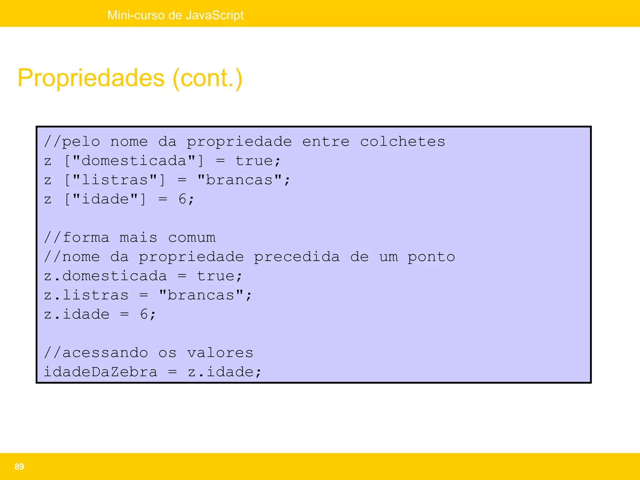 Mini-curso de JavaScript




Propriedades (cont.)

     //pelo nome da propriedade entre colchetes
     z ["domesticada"] = true;
     z ["listras"] = "brancas";
     z ["idade"] = 6;

     //forma mais comum
     //nome da propriedade precedida de um ponto
     z.domesticada = true;
     z.listras = "brancas";
     z.idade = 6;

     //acessando os valores
     idadeDaZebra = z.idade;




89
 