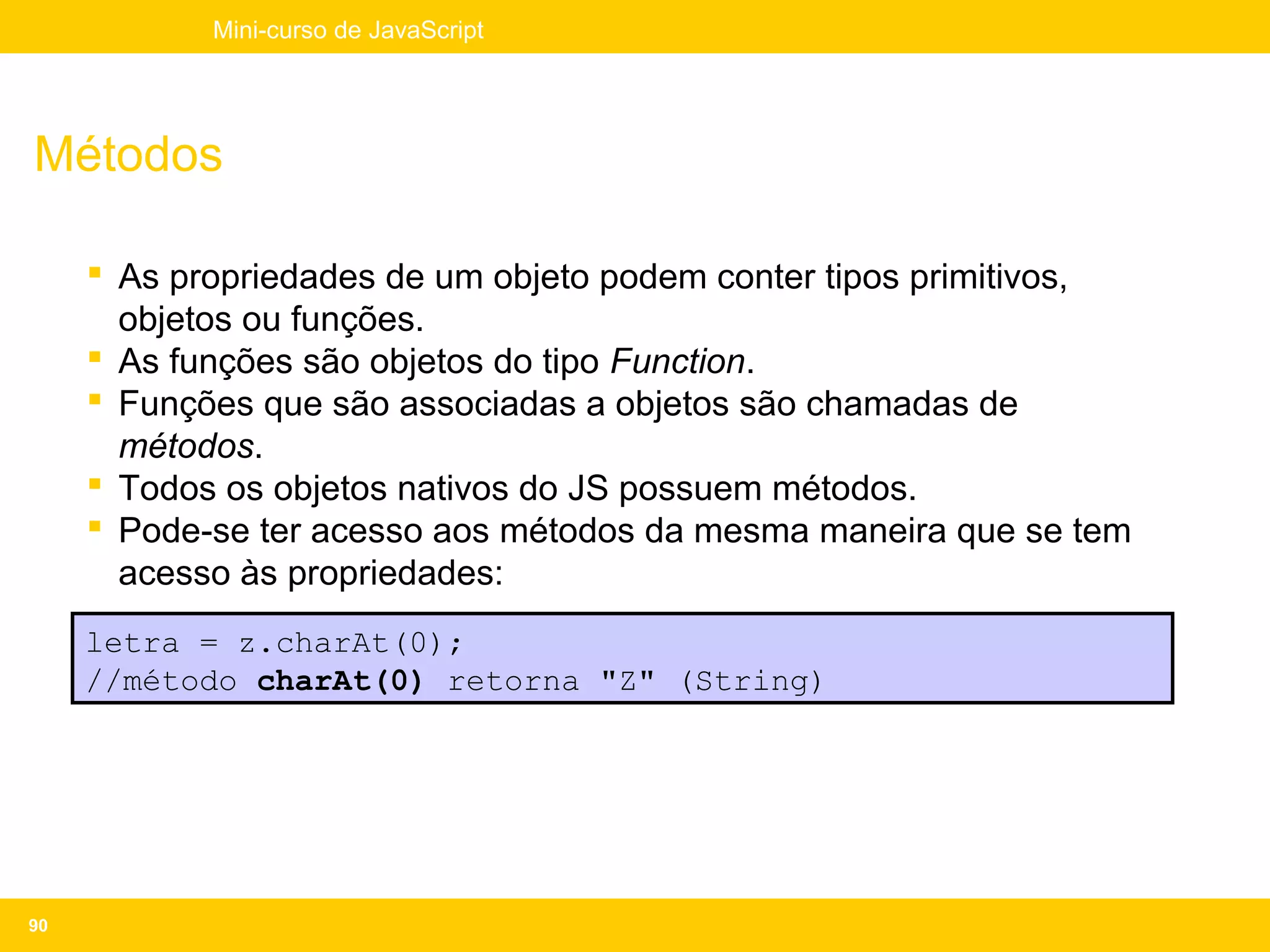 Mini-curso de JavaScript




Métodos

      As propriedades de um objeto podem conter tipos primitivos,
       objetos ou funções.
      As funções são objetos do tipo Function.
      Funções que são associadas a objetos são chamadas de
       métodos.
      Todos os objetos nativos do JS possuem métodos.
      Pode-se ter acesso aos métodos da mesma maneira que se tem
       acesso às propriedades:
     letra = z.charAt(0);
     //método charAt(0) retorna "Z" (String)




90
 