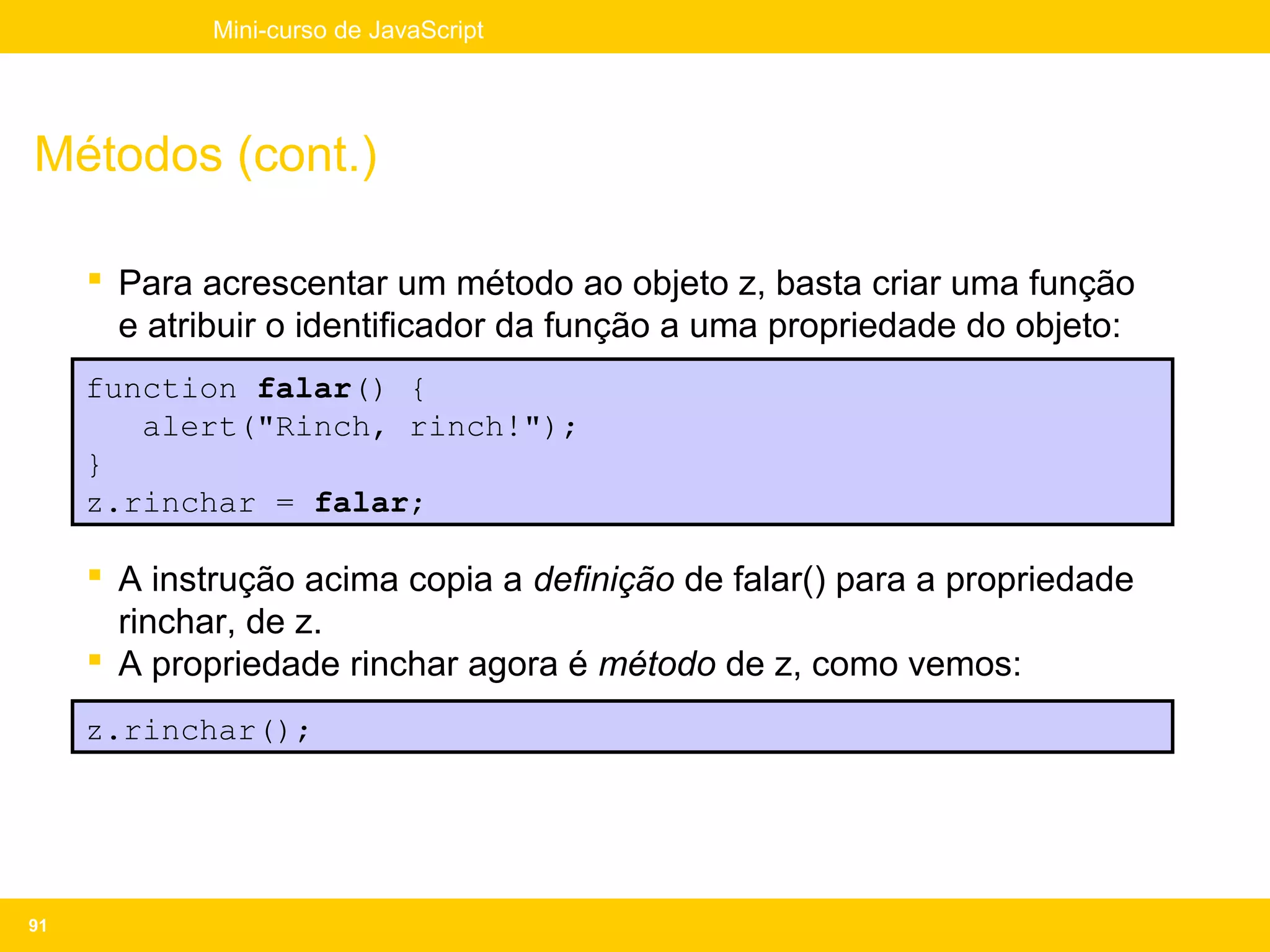 Mini-curso de JavaScript




Métodos (cont.)

      Para acrescentar um método ao objeto z, basta criar uma função
       e atribuir o identificador da função a uma propriedade do objeto:
     function falar() {
        alert("Rinch, rinch!");
     }
     z.rinchar = falar;

      A instrução acima copia a definição de falar() para a propriedade
       rinchar, de z.
      A propriedade rinchar agora é método de z, como vemos:
     z.rinchar();




91
 