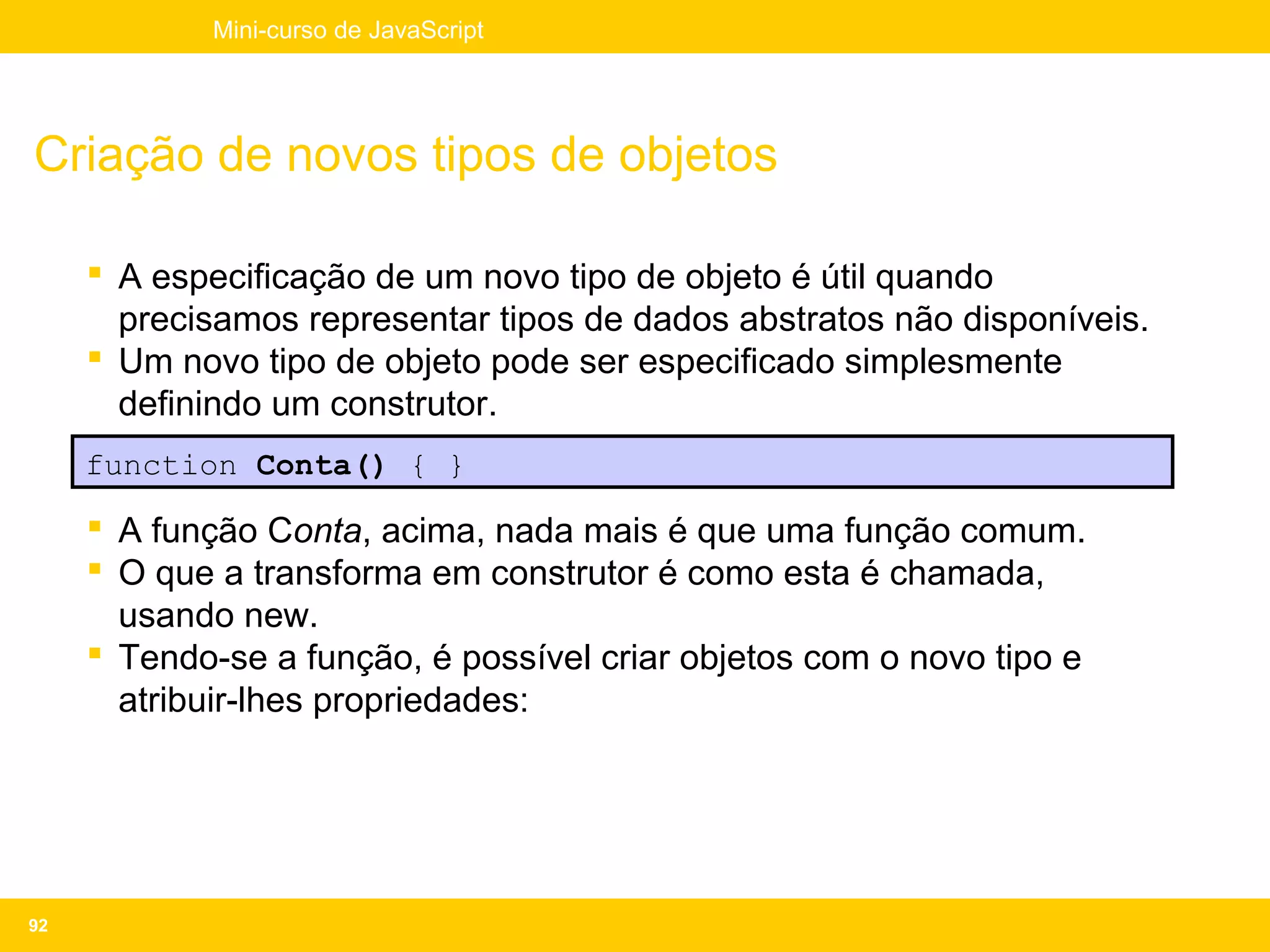 Mini-curso de JavaScript




Criação de novos tipos de objetos

      A especificação de um novo tipo de objeto é útil quando
       precisamos representar tipos de dados abstratos não disponíveis.
      Um novo tipo de objeto pode ser especificado simplesmente
       definindo um construtor.
     function Conta() { }

      A função Conta, acima, nada mais é que uma função comum.
      O que a transforma em construtor é como esta é chamada,
       usando new.
      Tendo-se a função, é possível criar objetos com o novo tipo e
       atribuir-lhes propriedades:




92
 