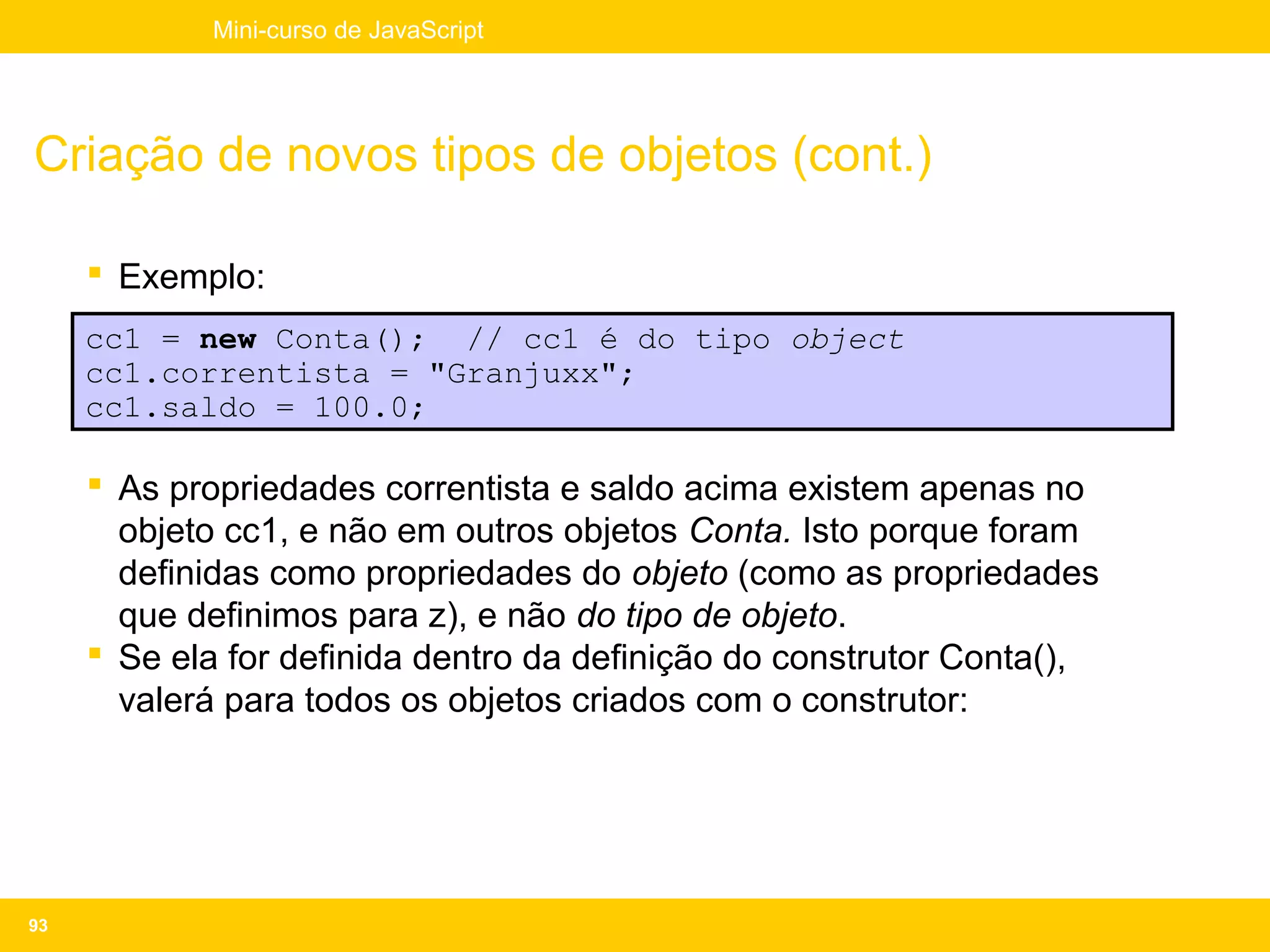 Mini-curso de JavaScript




Criação de novos tipos de objetos (cont.)

      Exemplo:
     cc1 = new Conta(); // cc1 é do tipo object
     cc1.correntista = "Granjuxx";
     cc1.saldo = 100.0;

      As propriedades correntista e saldo acima existem apenas no
       objeto cc1, e não em outros objetos Conta. Isto porque foram
       definidas como propriedades do objeto (como as propriedades
       que definimos para z), e não do tipo de objeto.
      Se ela for definida dentro da definição do construtor Conta(),
       valerá para todos os objetos criados com o construtor:




93
 
