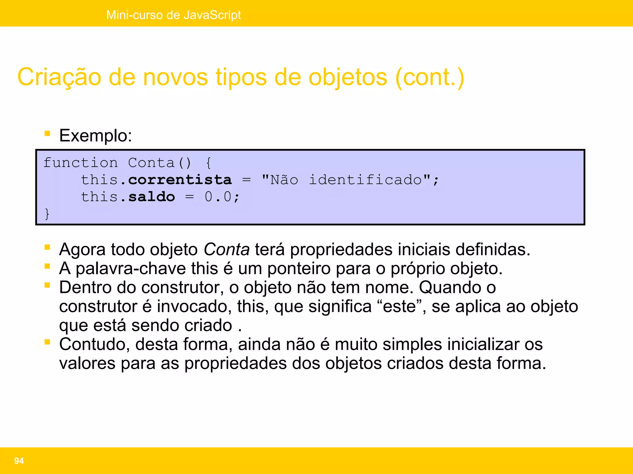Mini-curso de JavaScript




Criação de novos tipos de objetos (cont.)

      Exemplo:
     function Conta() {
         this.correntista = "Não identificado";
         this.saldo = 0.0;
     }

      Agora todo objeto Conta terá propriedades iniciais definidas.
      A palavra-chave this é um ponteiro para o próprio objeto.
      Dentro do construtor, o objeto não tem nome. Quando o
       construtor é invocado, this, que significa “este”, se aplica ao objeto
       que está sendo criado .
      Contudo, desta forma, ainda não é muito simples inicializar os
       valores para as propriedades dos objetos criados desta forma.




94
 