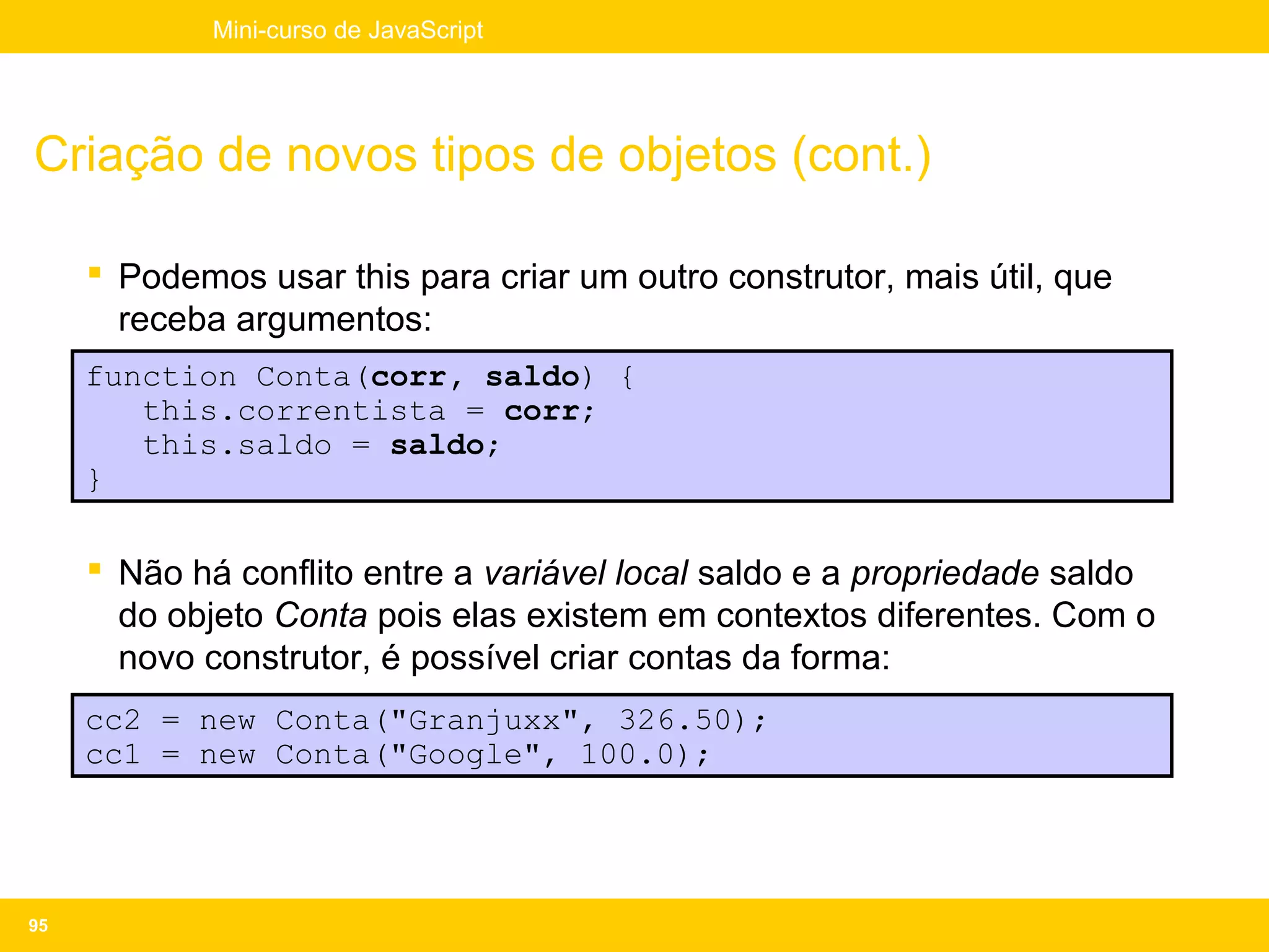 Mini-curso de JavaScript




Criação de novos tipos de objetos (cont.)

      Podemos usar this para criar um outro construtor, mais útil, que
       receba argumentos:
     function Conta(corr, saldo) {
        this.correntista = corr;
        this.saldo = saldo;
     }

      Não há conflito entre a variável local saldo e a propriedade saldo
       do objeto Conta pois elas existem em contextos diferentes. Com o
       novo construtor, é possível criar contas da forma:
     cc2 = new Conta("Granjuxx", 326.50);
     cc1 = new Conta("Google", 100.0);




95
 