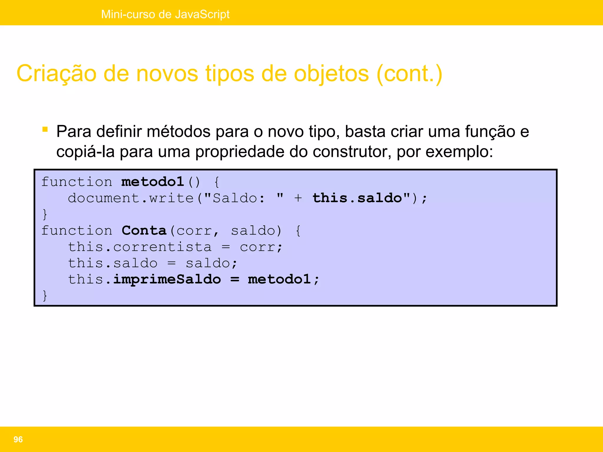 Mini-curso de JavaScript




Criação de novos tipos de objetos (cont.)

      Para definir métodos para o novo tipo, basta criar uma função e
       copiá-la para uma propriedade do construtor, por exemplo:
     function metodo1() {
        document.write("Saldo: " + this.saldo");
     }
     function Conta(corr, saldo) {
        this.correntista = corr;
        this.saldo = saldo;
        this.imprimeSaldo = metodo1;
     }




96
 