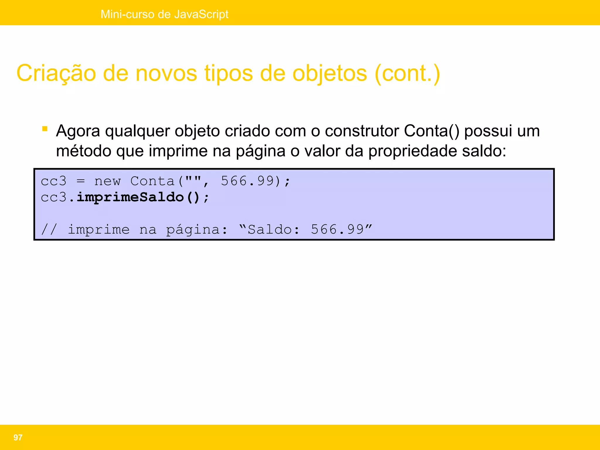 Mini-curso de JavaScript




Criação de novos tipos de objetos (cont.)

      Agora qualquer objeto criado com o construtor Conta() possui um
       método que imprime na página o valor da propriedade saldo:
     cc3 = new Conta("", 566.99);
     cc3.imprimeSaldo();

     // imprime na página: “Saldo: 566.99”




97
 