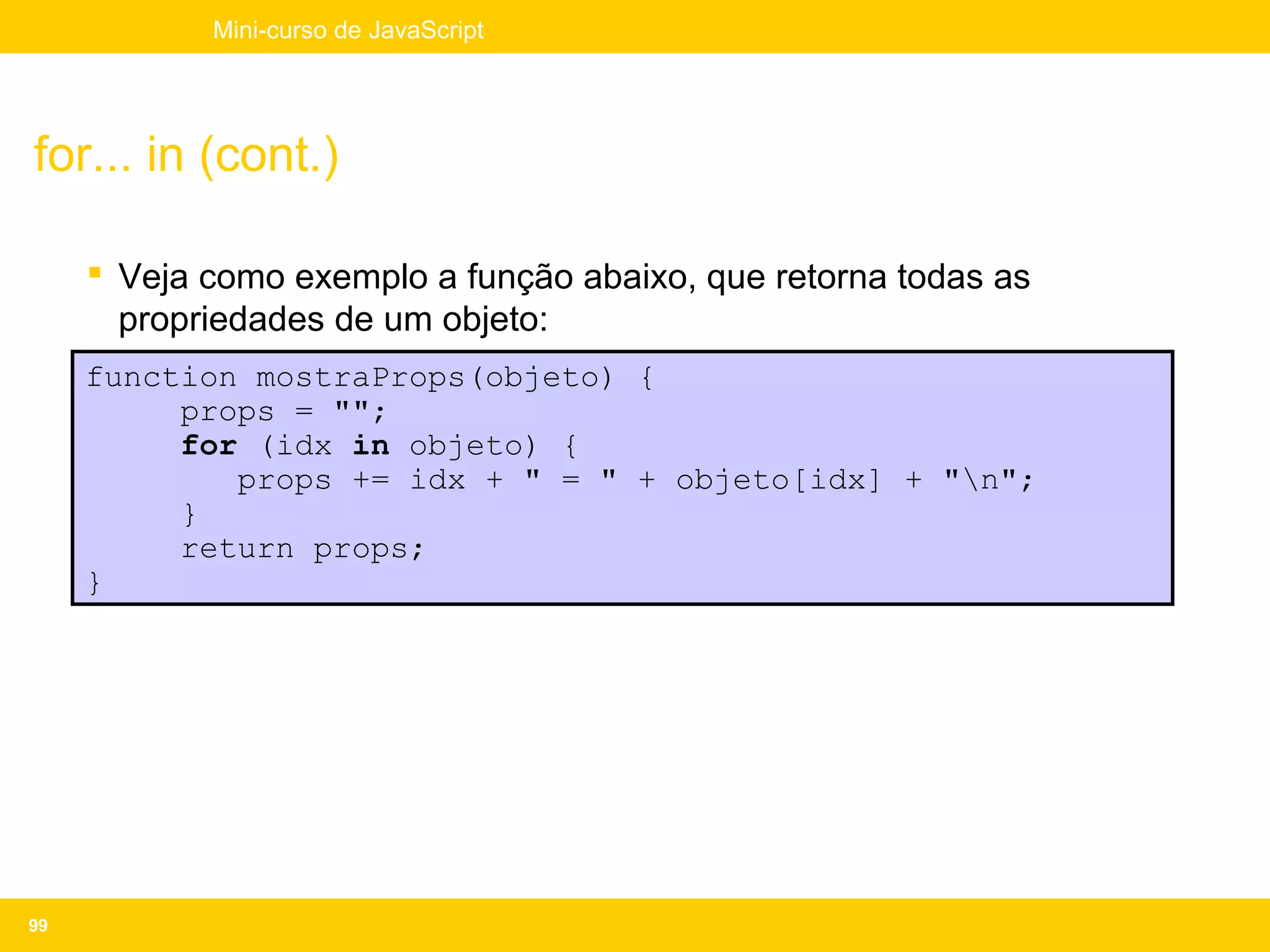 Mini-curso de JavaScript




for... in (cont.)

      Veja como exemplo a função abaixo, que retorna todas as
       propriedades de um objeto:
     function mostraProps(objeto) {
          props = "";
          for (idx in objeto) {
             props += idx + " = " + objeto[idx] + "n";
          }
          return props;
     }




99
 
