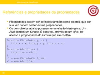 Mini-curso de JavaScript




Referências e propriedades de propriedades

       Propriedades podem ser definidas também como objetos, que por
        sua vez podem conter outras propriedades.
       Os dois objetos abaixo possuem uma relação hierárquica: Um
        Alvo contém um Circulo. É possível, através de um Alvo, ter
        acesso e propriedades do Circulo que ele contém:
      function Circulo(x, y, r) {
         this.x = x; this.y = y; this.r = r;
      }
      function Alvo(circ) {
         this.circ = circ;
      }
      c1 = new Circulo(3, 3, 6);
      a1 = new Alvo(c1);



100
 