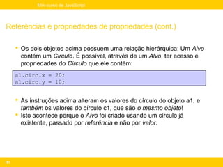 Mini-curso de JavaScript




Referências e propriedades de propriedades (cont.)

       Os dois objetos acima possuem uma relação hierárquica: Um Alvo
        contém um Circulo. É possível, através de um Alvo, ter acesso e
        propriedades do Circulo que ele contém:
      a1.circ.x = 20;
      a1.circ.y = 10;


       As instruções acima alteram os valores do círculo do objeto a1, e
        também os valores do círculo c1, que são o mesmo objeto!
       Isto acontece porque o Alvo foi criado usando um círculo já
        existente, passado por referência e não por valor.




101
 