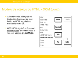 Mini-curso de JavaScript




Modelo de objetos do HTML - DOM (cont.)

       Ao lado vemos exemplos de
        instâncias de um campo e um
        botão no DOM, seguindo a
        hierarquia do HTML.

       OBS: DOM signinifica Document
        Object Model, e não tem nada a
        ver com Domino Object Model.




104
 