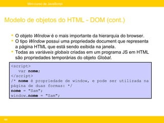 Mini-curso de JavaScript




Modelo de objetos do HTML - DOM (cont.)

       O objeto Window é o mais importante da hierarquia do browser.
       O tipo Window possui uma propriedade document que representa
        a página HTML que está sendo exibida na janela.
       Todas as variáveis globais criadas em um programa JS em HTML
        são propriedades temporárias do objeto Global.
      <script>
         var nome;
      </script>
      /* nome é propriedade de window, e pode ser utilizada na
      página de duas formas: */
      nome = "Sam";
      window.nome = "Sam";




105
 