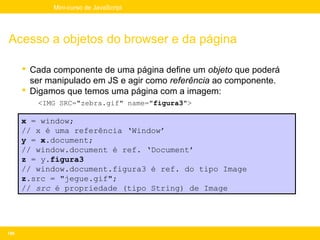 Mini-curso de JavaScript




Acesso a objetos do browser e da página

       Cada componente de uma página define um objeto que poderá
        ser manipulado em JS e agir como referência ao componente.
       Digamos que temos uma página com a imagem:
         <IMG SRC="zebra.gif" name="figura3">

      x = window;
      // x é uma referência ‘Window’
      y = x.document;
      // window.document é ref. ‘Document’
      z = y.figura3
      // window.document.figura3 é ref. do tipo Image
      z.src = "jegue.gif";
      // src é propriedade (tipo String) de Image




106
 