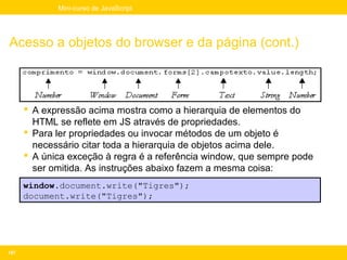 Mini-curso de JavaScript




Acesso a objetos do browser e da página (cont.)



       A expressão acima mostra como a hierarquia de elementos do
        HTML se reflete em JS através de propriedades.
       Para ler propriedades ou invocar métodos de um objeto é
        necessário citar toda a hierarquia de objetos acima dele.
       A única exceção à regra é a referência window, que sempre pode
        ser omitida. As instruções abaixo fazem a mesma coisa:
      window.document.write("Tigres");
      document.write("Tigres");




107
 
