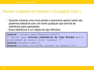 Mini-curso de JavaScript




Acesso a objetos do browser e da página (cont.)

       Quando criamos uma nova janela e queremos operar sobre ela,
        podemos batizá-la com um nome qualquer que servirá de
        referência para operações.
       Essa referência é um objeto do tipo Window:
      janela2 = window.open("pagina2.html");
      /* método open retorna referência do tipo Window que é
      propriedade da janela atual (window) */
      janela2.document.open();
      janela2.document.write("Eu escrevo na Janela 2");




108
 