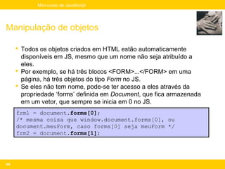 Mini-curso de JavaScript




Manipulação de objetos

       Todos os objetos criados em HTML estão automaticamente
        disponíveis em JS, mesmo que um nome não seja atribuído a
        eles.
       Por exemplo, se há três blocos <FORM>...</FORM> em uma
        página, há três objetos do tipo Form no JS.
       Se eles não tem nome, pode-se ter acesso a eles através da
        propriedade ‘forms’ definida em Document, que fica armazenada
        em um vetor, que sempre se inicia em 0 no JS.
      frm1 = document.forms[0];
      /* mesma coisa que window.document.forms[0], ou
      document.meuForm, caso forms[0] seja meuForm */
      frm2 = document.forms[1];




109
 