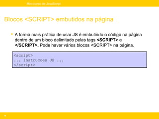 Mini-curso de JavaScript




Blocos <SCRIPT> embutidos na página

      A forma mais prática de usar JS é embutindo o código na página
       dentro de um bloco delimitado pelas tags <SCRIPT> e
       </SCRIPT>. Pode haver vários blocos <SCRIPT> na página.

      <script>
      ... instrucoes JS ...
      </script>




11
 