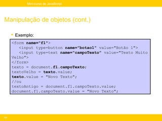 Mini-curso de JavaScript




Manipulação de objetos (cont.)

       Exemplo:
      <form name="f1">
         <input type=button name="botao1" value="Botão 1">
         <input type=text name="campoTexto" value="Texto Muito
      Velho">
      </form>
      texto = document.f1.campoTexto;
      textoVelho = texto.value;
      texto.value = "Novo Texto";
      //ou
      textoAntigo = document.f1.campoTexto.value;
      document.f1.campoTexto.value = "Novo Texto";




111
 