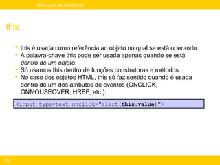 Mini-curso de JavaScript




this

       this é usada como referência ao objeto no qual se está operando.
       A palavra-chave this pode ser usada apenas quando se está
        dentro de um objeto.
       Só usamos this dentro de funções construtoras e métodos.
       No caso dos objetos HTML, this só faz sentido quando é usada
        dentro de um dos atributos de eventos (ONCLICK,
        ONMOUSEOVER, HREF, etc.):
      <input type=text onclick="alert(this.value)">




113
 