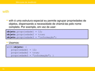 Mini-curso de JavaScript




with

       with é uma estrutura especial eu permite agrupar propriedades de
        objetos, dispensando a necessidade de chamá-las pelo nome
        completo. Por exemplo, em vez de usar:
      objeto.propriedade1 = 12;
      objeto.propriedade2 = true;
      objeto.propriedade3 = "informação";

       Usamos:
      with(objeto) {
         propriedade1 = 12;
         propriedade2 = true;
         propriedade3 = "informação"; }




114
 