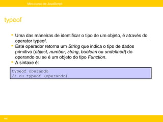 Mini-curso de JavaScript




typeof

       Uma das maneiras de identificar o tipo de um objeto, é através do
        operator typeof.
       Este operador retorna um String que indica o tipo de dados
        primitivo (object, number, string, boolean ou undefined) do
        operando ou se é um objeto do tipo Function.
       A sintaxe é:
      typeof operando
      // ou typeof (operando)




115
 