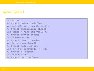 Mini-curso de JavaScript




typeof (cont.)

      var coisa;
      // typeof coisa: undefined
      var outraCoisa = new Object();
      // typeof outraCoisa: object
      var texto = "Era uma vez...";
      // typeof texto: string
      var numero = 13;
      // typeof numero: number
      var hoje = new Date();
      // typeof hoje: object
      var c = new Circulo(3, 4, 5);
      // typeof c: object
      var boo = true;
      // typeof boo: boolean



116
 