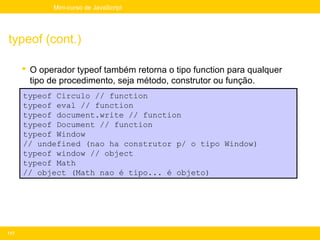 Mini-curso de JavaScript




typeof (cont.)

       O operador typeof também retorna o tipo function para qualquer
        tipo de procedimento, seja método, construtor ou função.
      typeof Circulo // function
      typeof eval // function
      typeof document.write // function
      typeof Document // function
      typeof Window
      // undefined (nao ha construtor p/ o tipo Window)
      typeof window // object
      typeof Math
      // object (Math nao é tipo... é objeto)




117
 